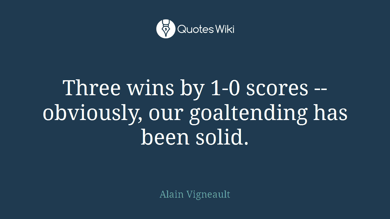 Three wins by 1-0 scores -- obviously, our goaltending has been solid.