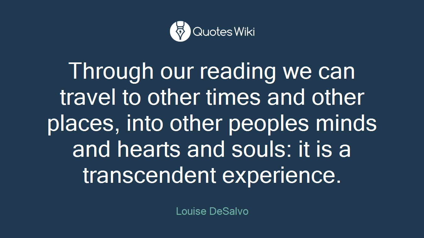 Through our reading we can travel to other times and other places, into other peoples minds and hearts and souls: it is a transcendent experience.