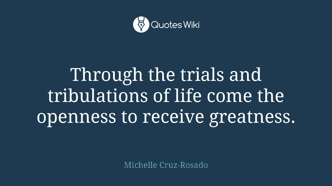 Through the trials and tribulations of life come the openness to receive greatness.