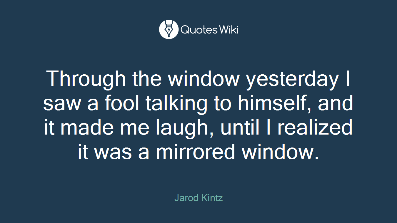 Through the window yesterday I saw a fool talking to himself, and it made me laugh, until I realized it was a mirrored window.