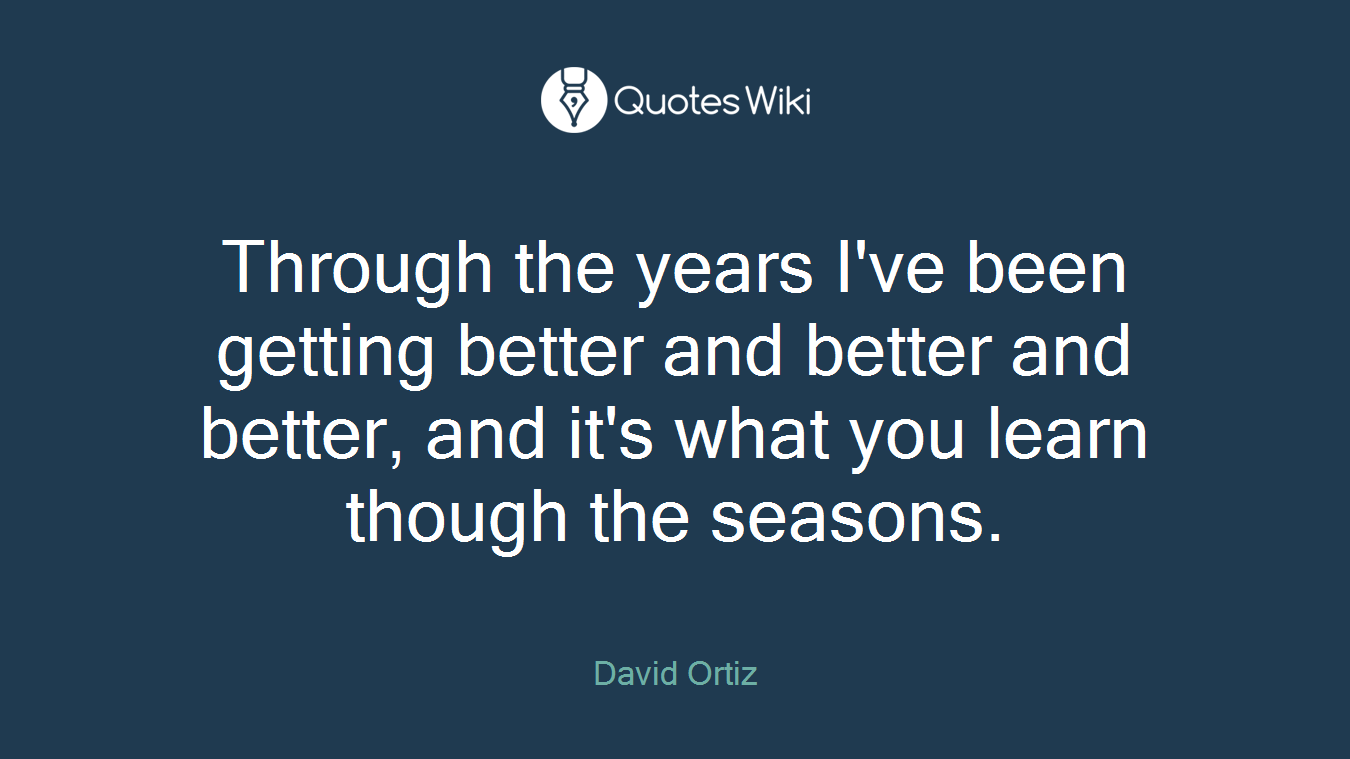 Through the years I've been getting better and better and better, and it's what you learn though the seasons.