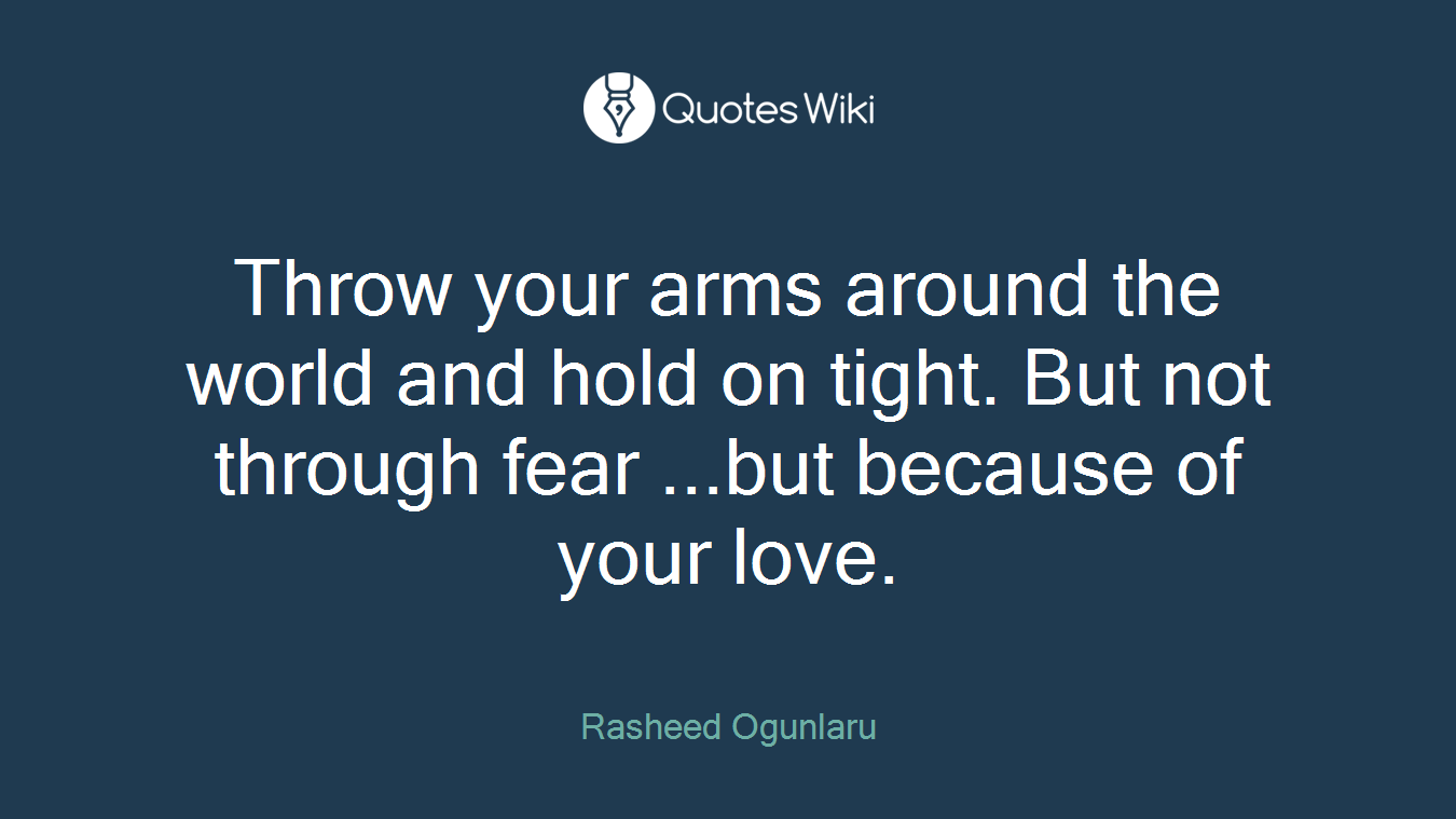 Throw your arms around the world and hold on tight. But not through fear ...but because of your love.
