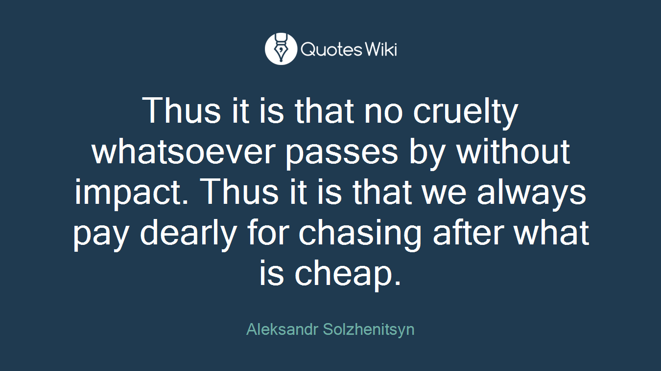 Thus it is that no cruelty whatsoever passes by without impact. Thus it is that we always pay dearly for chasing after what is cheap.