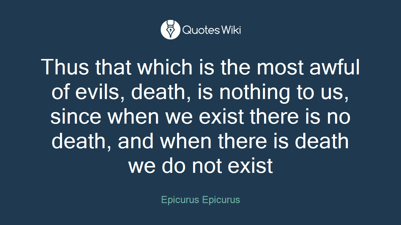Thus that which is the most awful of evils, death, is nothing to us, since when we exist there is no death, and when there is death we do not exist