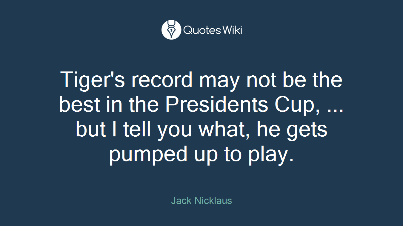 Tiger's record may not be the best in the Presidents Cup, ... but I tell you what, he gets pumped up to play.
