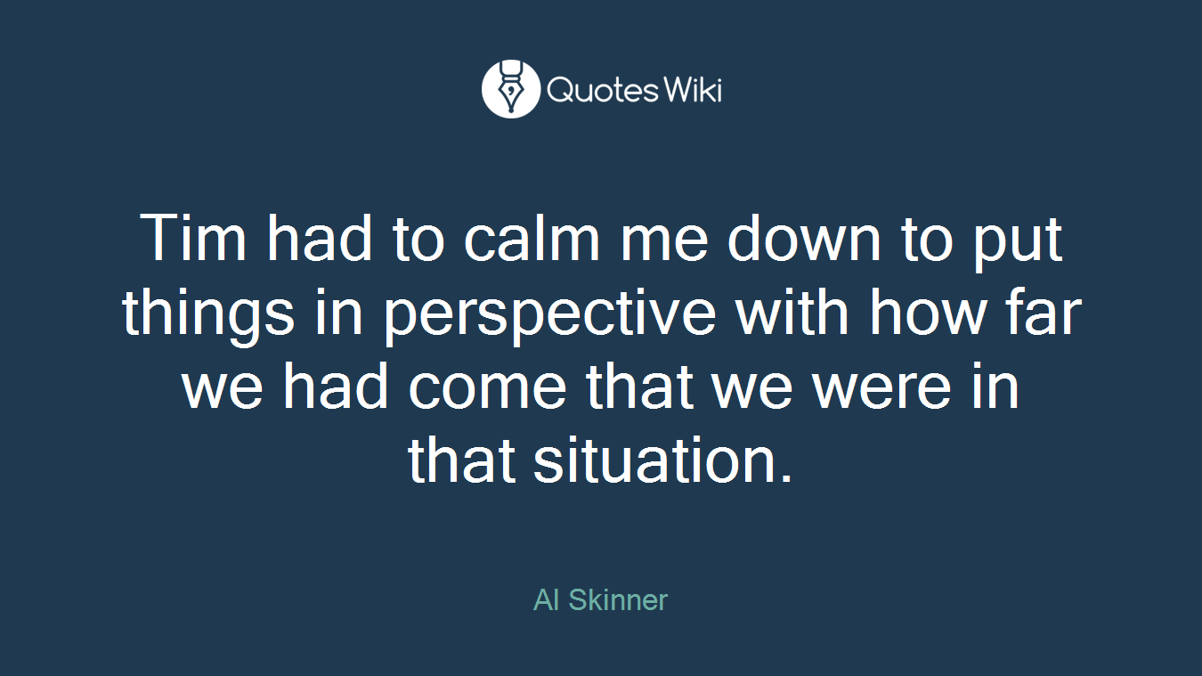 Tim had to calm me down to put things in perspective with how far we had come that we were in that situation.