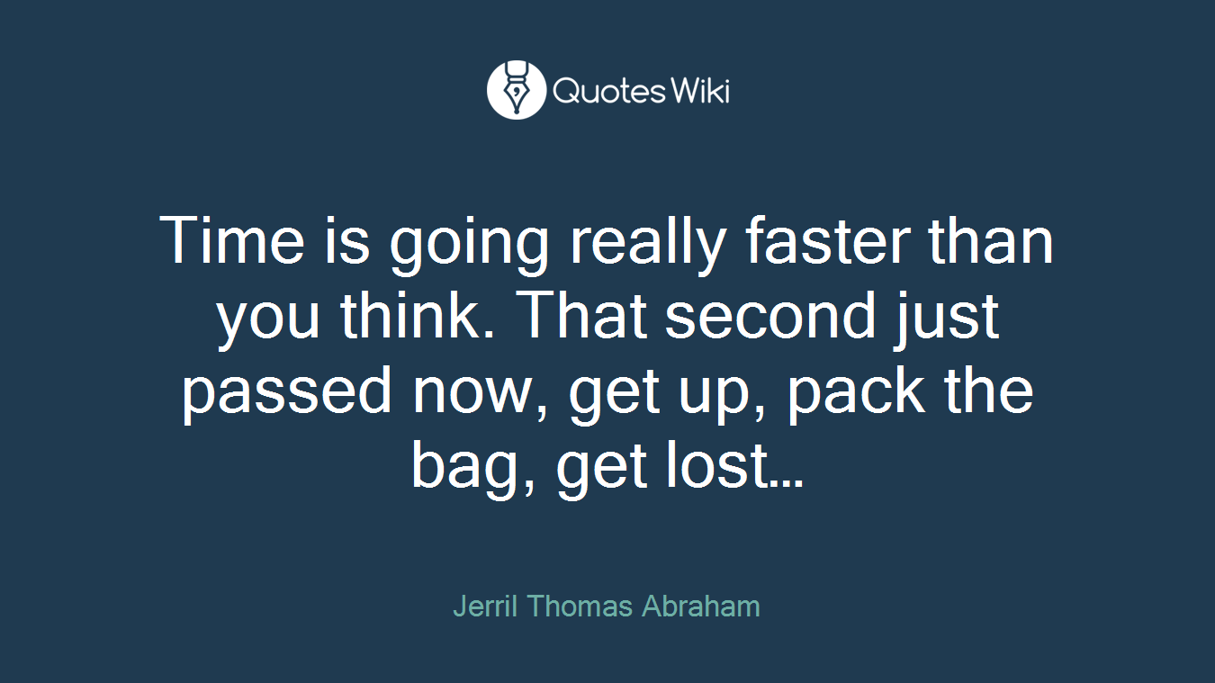 Time is going really faster than you think. That second just passed now, get up, pack the bag, get lost…