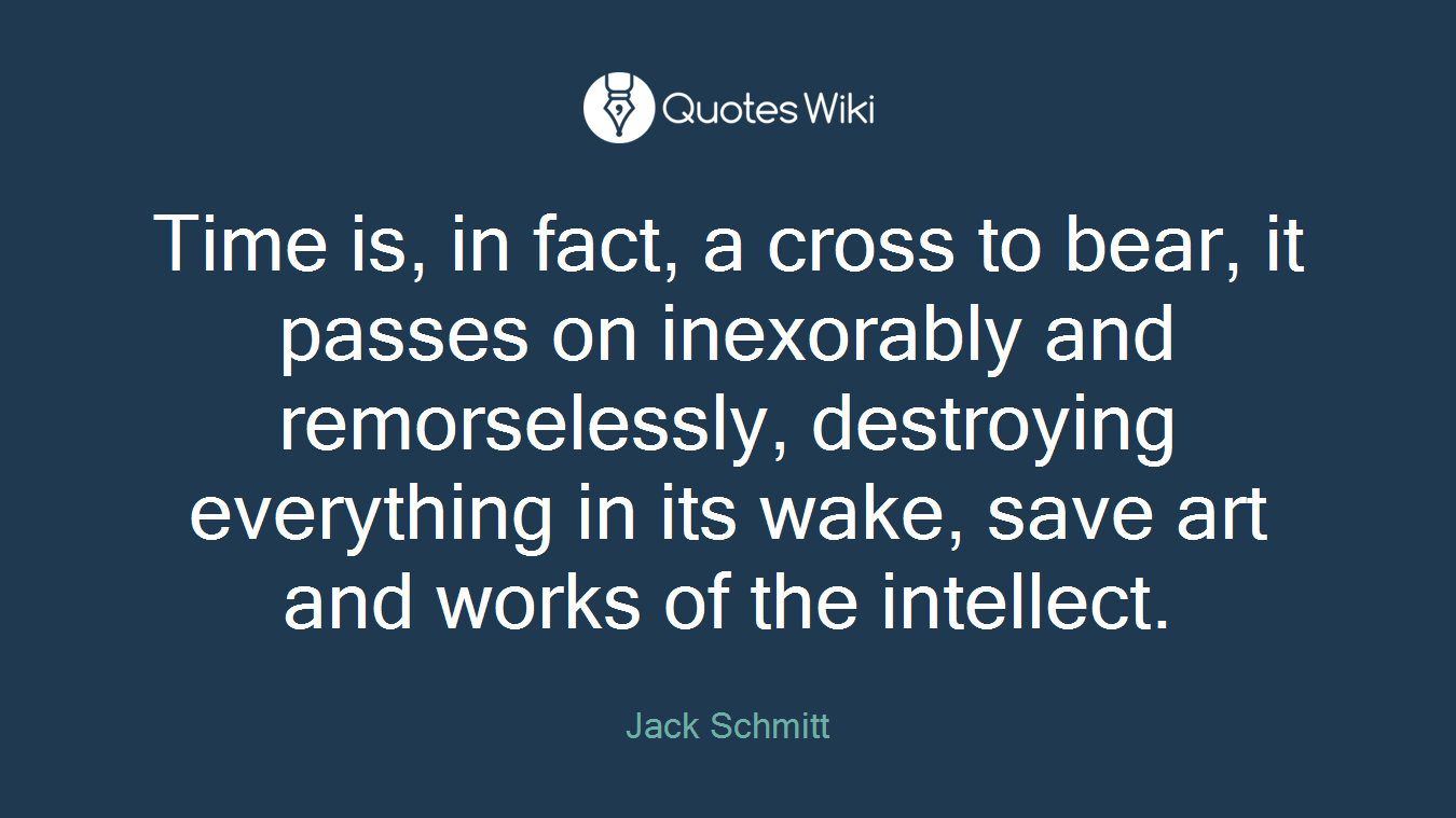 Time is, in fact, a cross to bear, it passes on inexorably and remorselessly, destroying everything in its wake, save art and works of the intellect.