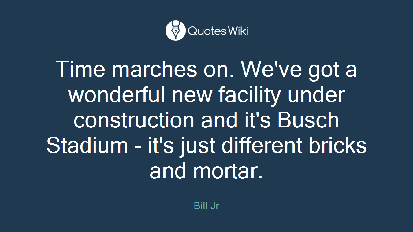 Time marches on. We've got a wonderful new facility under construction and it's Busch Stadium - it's just different bricks and mortar.
