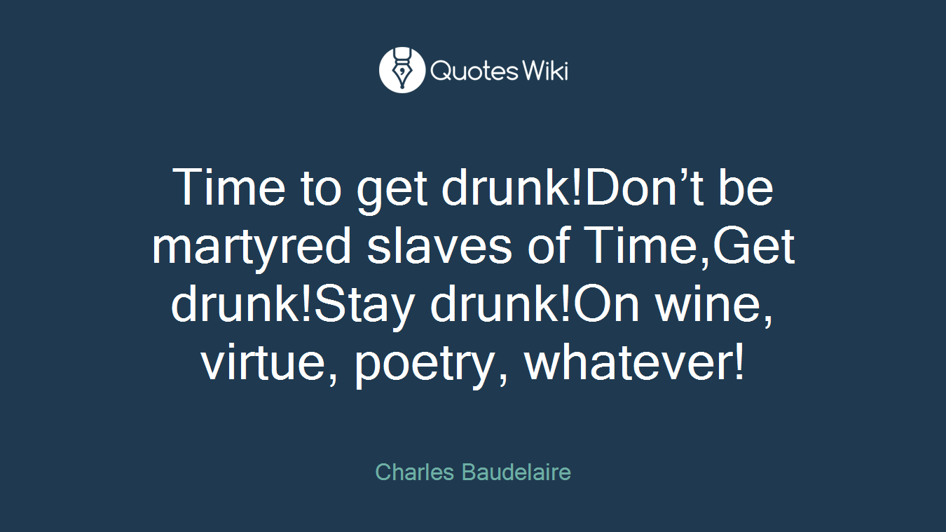Time to get drunk!Don’t be martyred slaves of Time,Get drunk!Stay drunk!On wine, virtue, poetry, whatever!