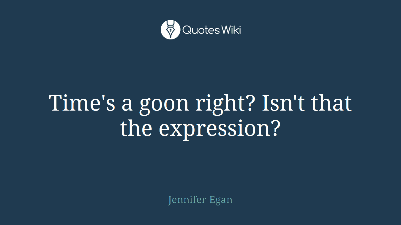 Time's a goon right? Isn't that the expression?