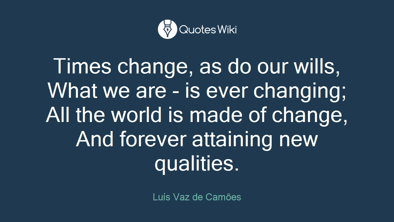 Times change, as do our wills, What we are - is ever changing; All the world is made of change, And forever attaining new qualities.