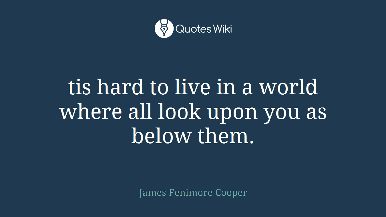 tis hard to live in a world where all look upon you as below them.