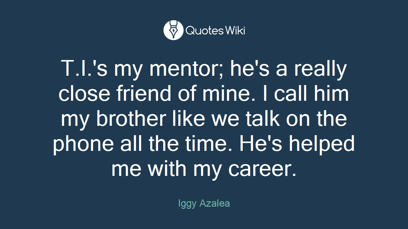 T.I.'s my mentor; he's a really close friend of mine. I call him my brother like we talk on the phone all the time. He's helped me with my career.