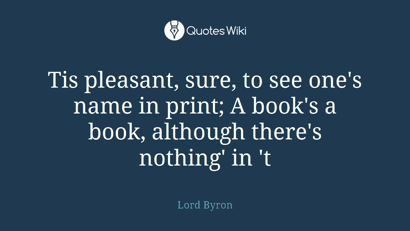 Tis pleasant, sure, to see one's name in print; A book's a book, although there's nothing' in 't