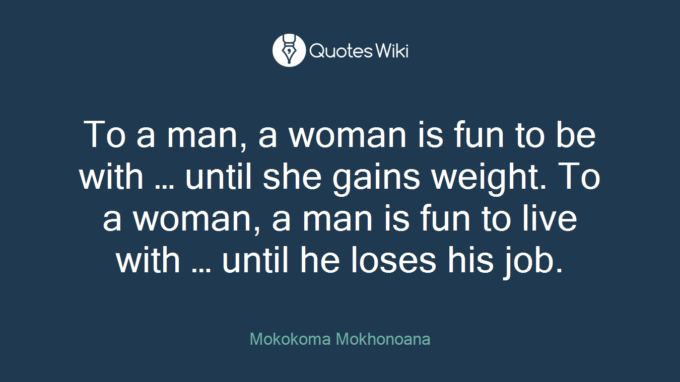 To a man, a woman is fun to be with … until she gains weight. To a woman, a man is fun to live with … until he loses his job.