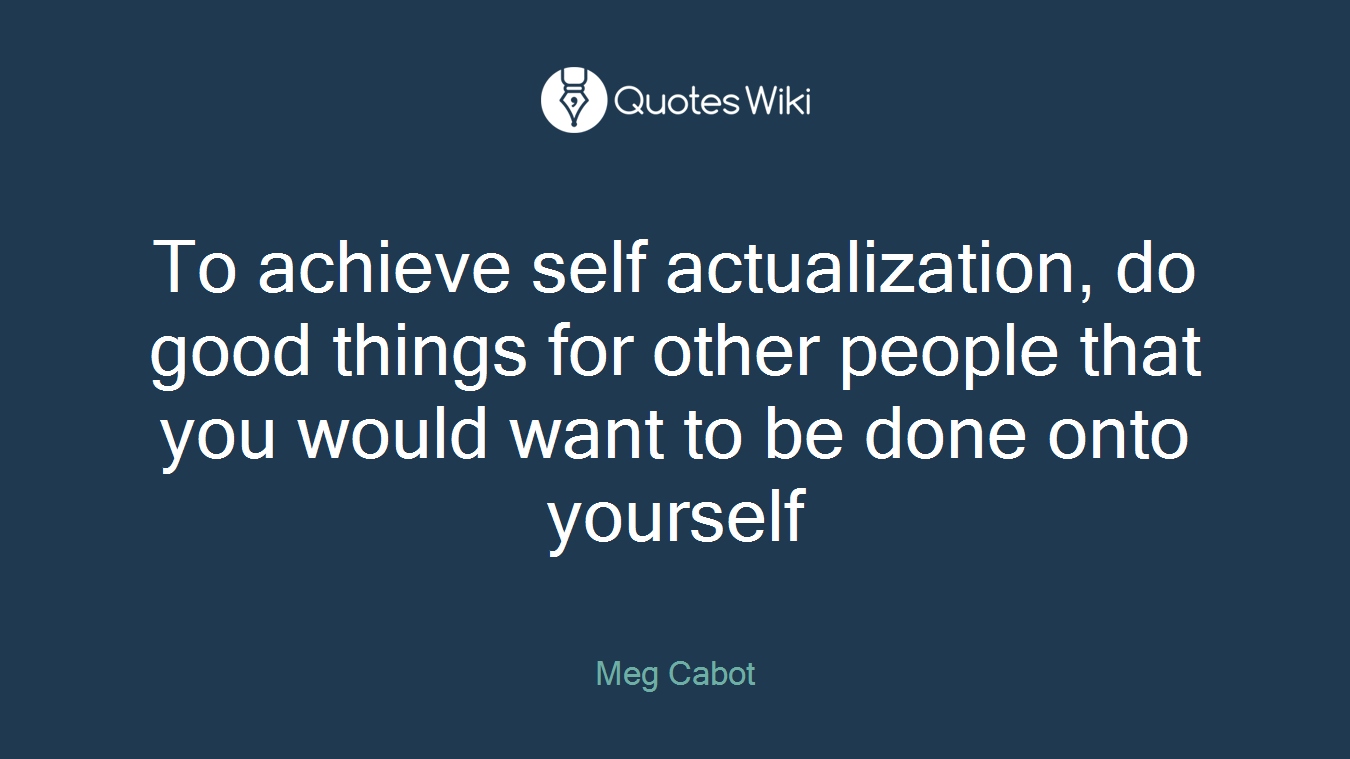 To achieve self actualization, do good things for other people that you would want to be done onto yourself