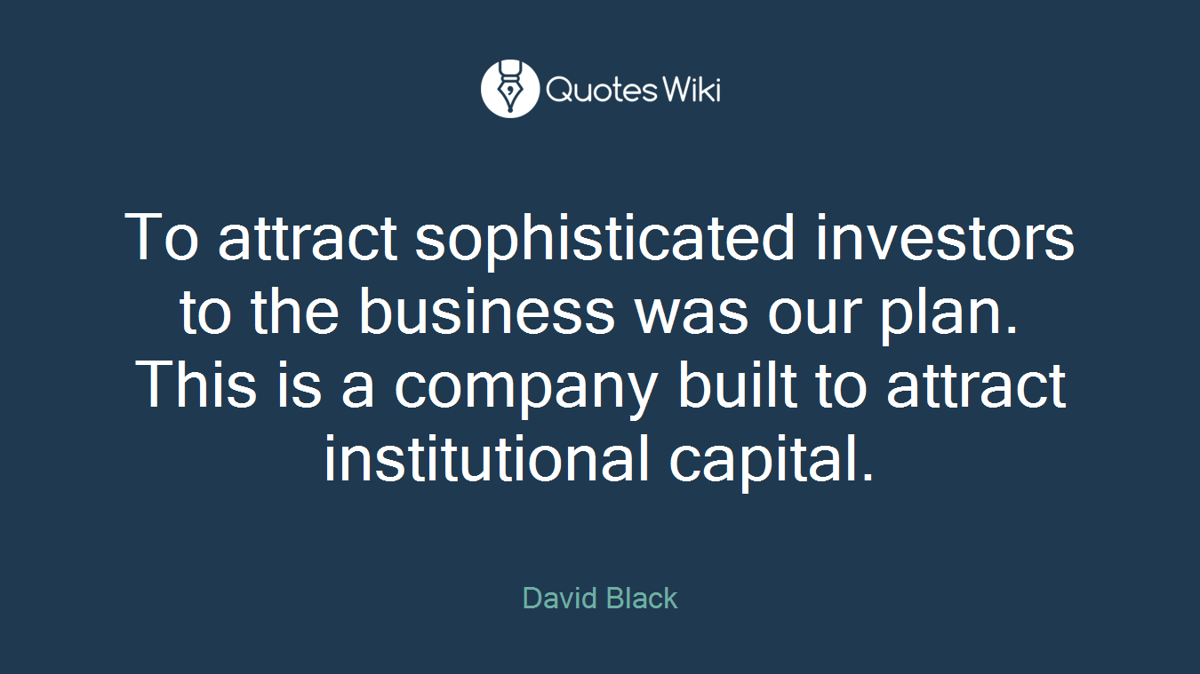 To attract sophisticated investors to the business was our plan. This is a company built to attract institutional capital.