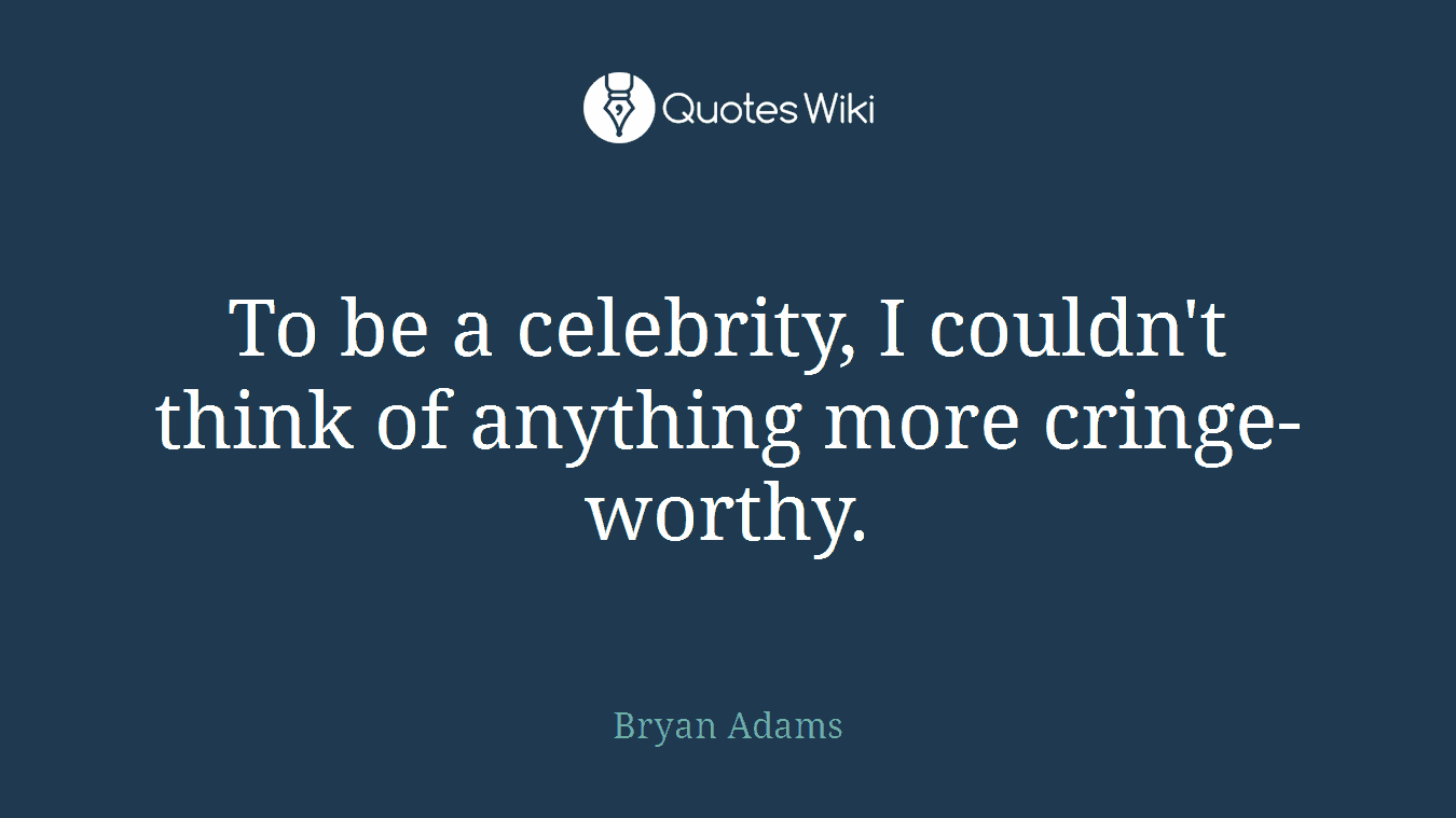 To be a celebrity, I couldn't think of anything more cringe-worthy.