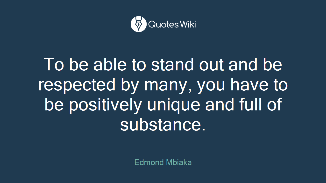 To be able to stand out and be respected by many, you have to be positively unique and full of substance.
