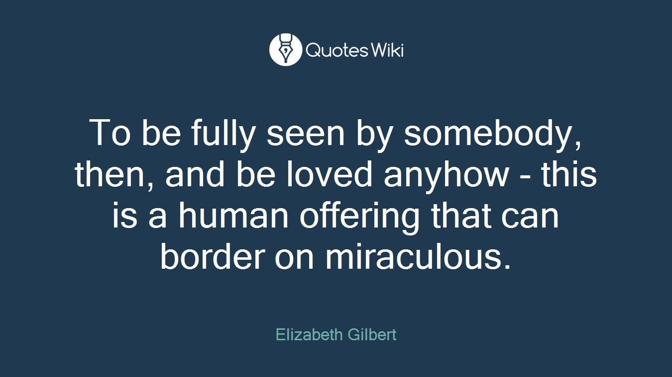 To be fully seen by somebody, then, and be loved anyhow - this is a human offering that can border on miraculous.