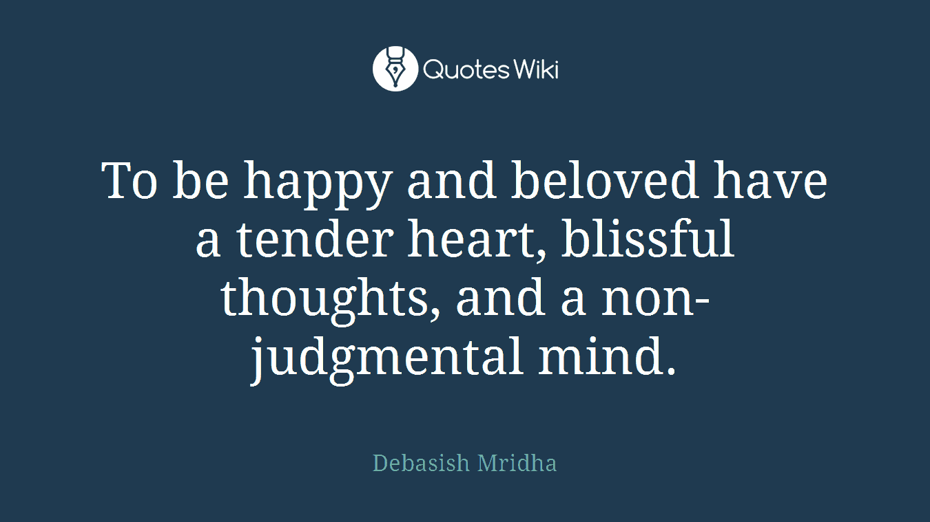 To be happy and beloved have a tender heart, blissful thoughts, and a non-judgmental mind.