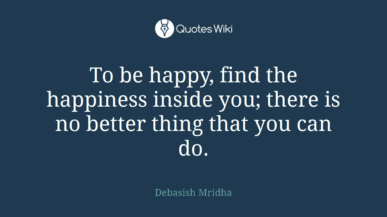 To be happy, find the happiness inside you; there is no better thing that you can do.
