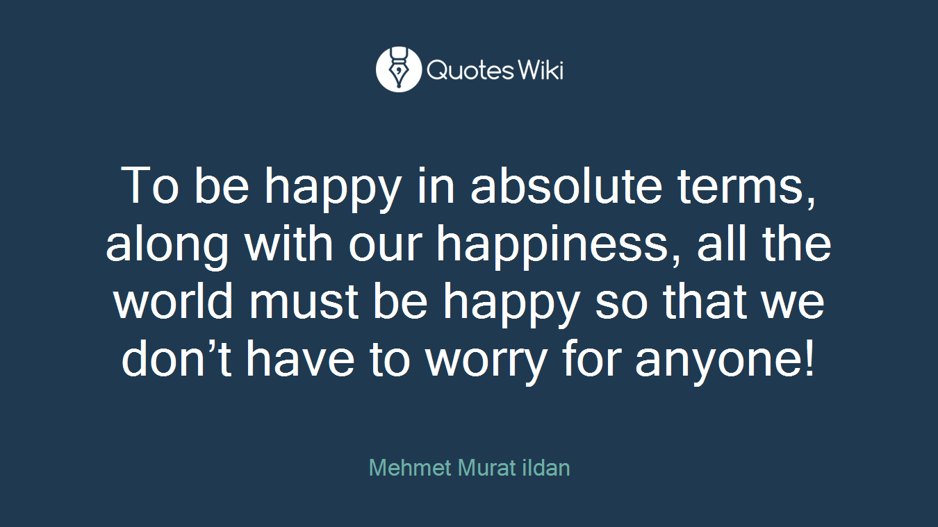 To be happy in absolute terms, along with our happiness, all the world must be happy so that we don’t have to worry for anyone!