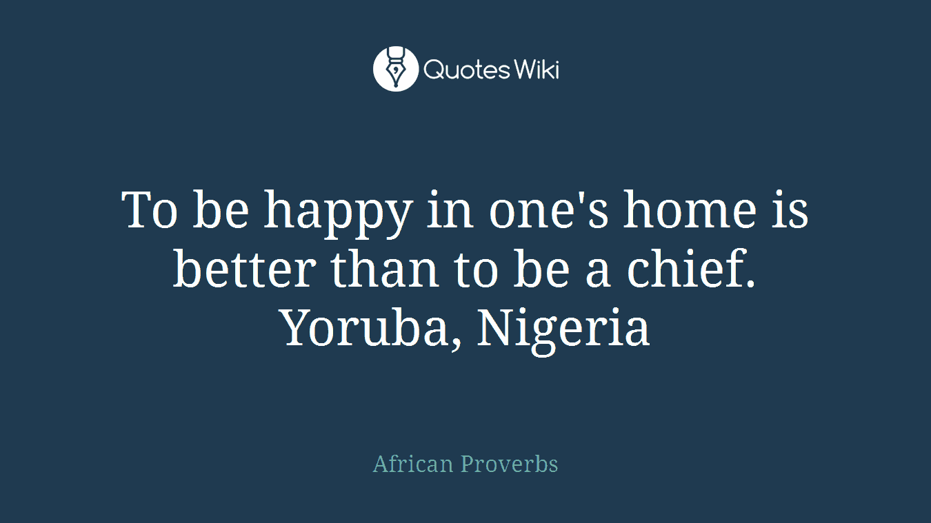 To be happy in one's home is better than to be a chief. Yoruba, Nigeria