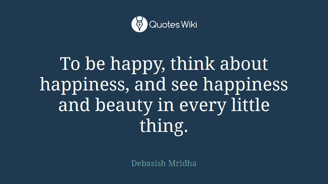 To be happy, think about happiness, and see happiness and beauty in every little thing.