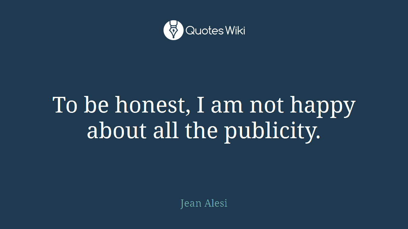 To be honest, I am not happy about all the publicity.