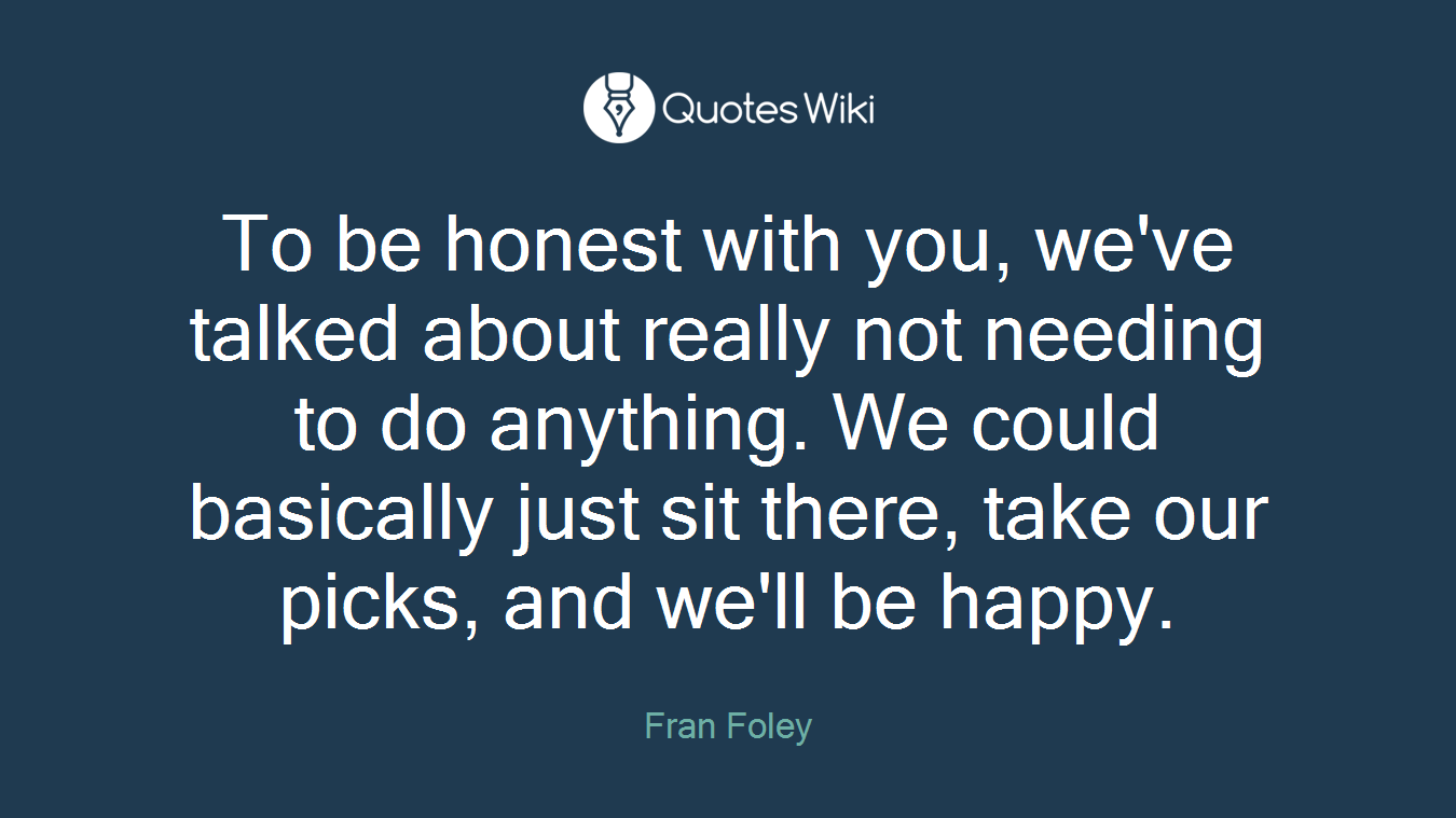 To be honest with you, we've talked about really not needing to do anything. We could basically just sit there, take our picks, and we'll be happy.