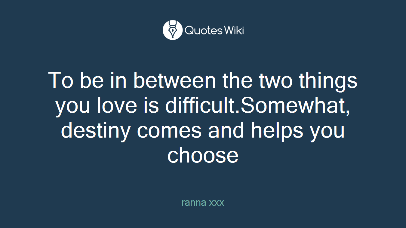 To be in between the two things you love is difficult.Somewhat, destiny comes and helps you choose