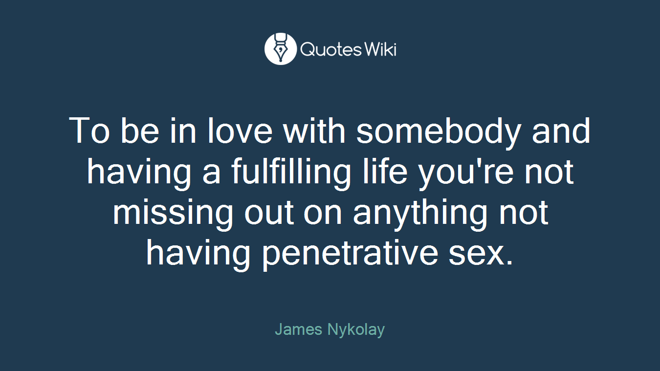 To be in love with somebody and having a fulfilling life you're not missing out on anything not having penetrative sex.