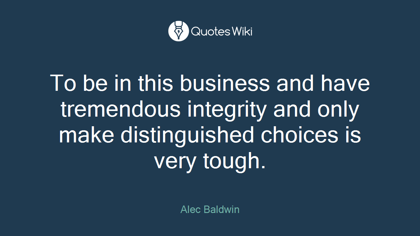 To be in this business and have tremendous integrity and only make distinguished choices is very tough.