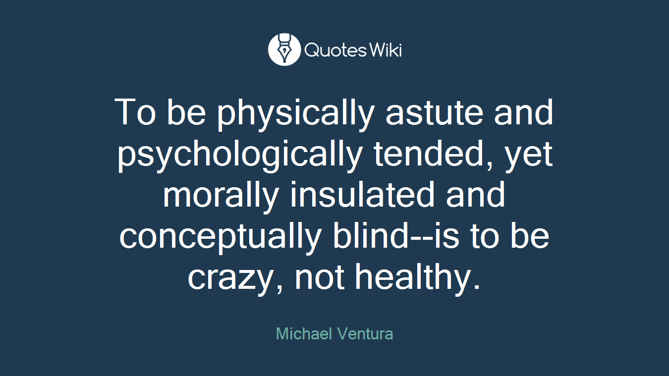 To be physically astute and psychologically tended, yet morally insulated and conceptually blind--is to be crazy, not healthy.