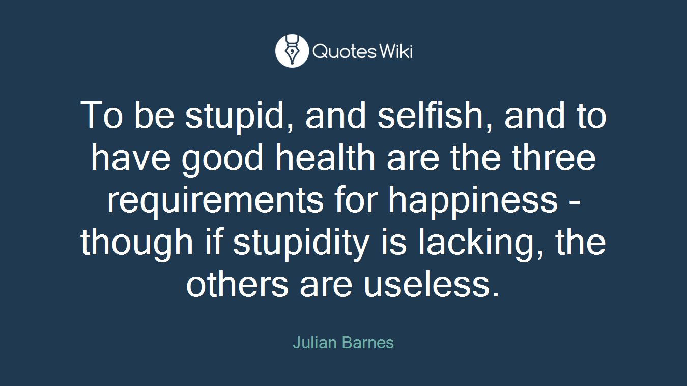 To be stupid, and selfish, and to have good health are the three requirements for happiness - though if stupidity is lacking, the others are useless.