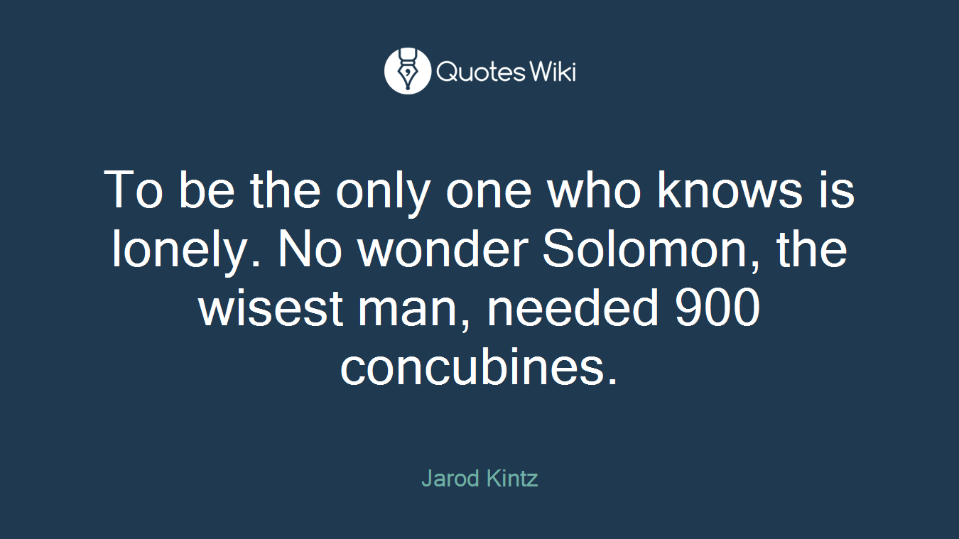 To be the only one who knows is lonely. No wonder Solomon, the wisest man, needed 900 concubines.