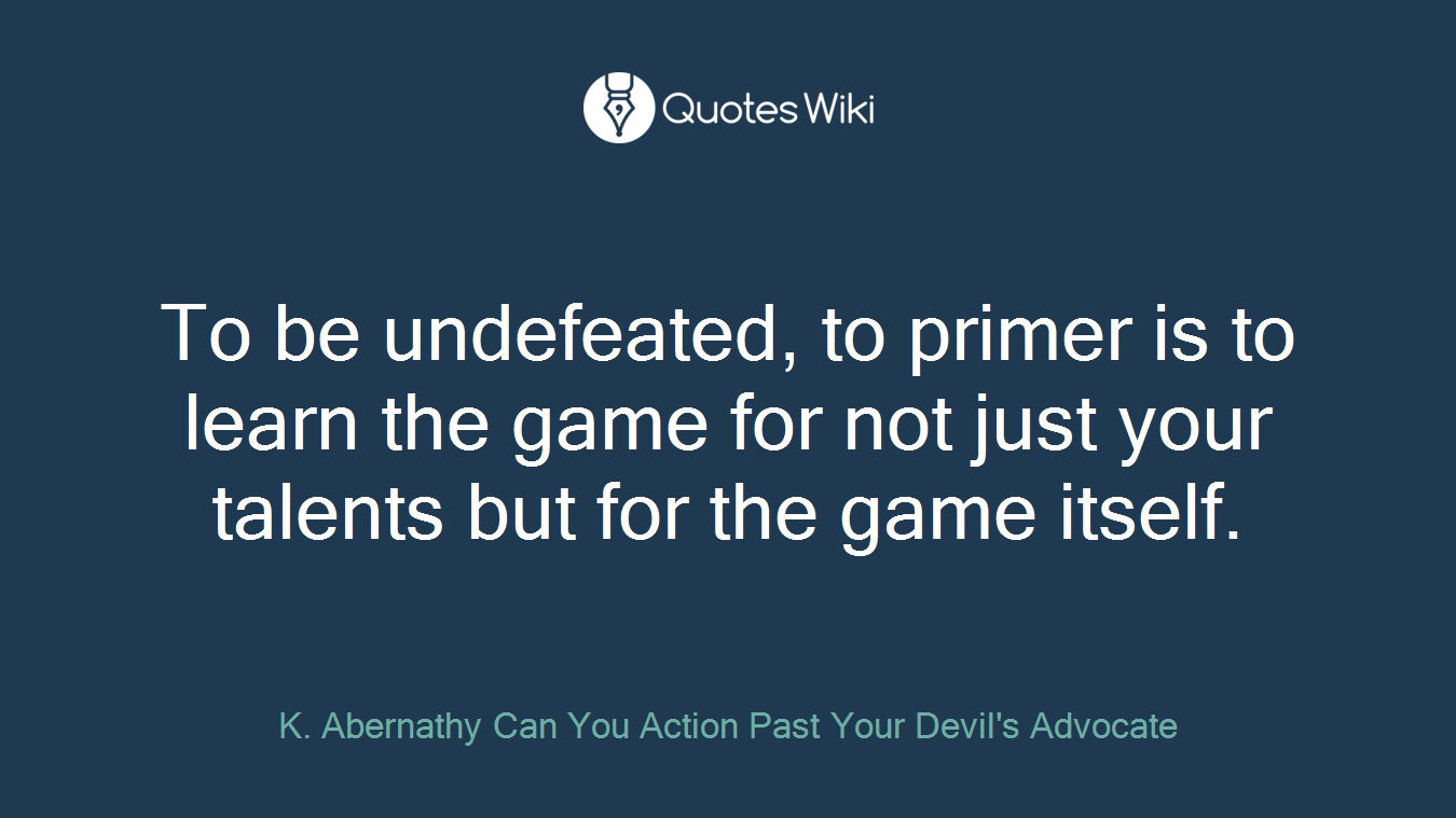 To be undefeated, to primer is to learn the game for not just your talents but for the game itself.