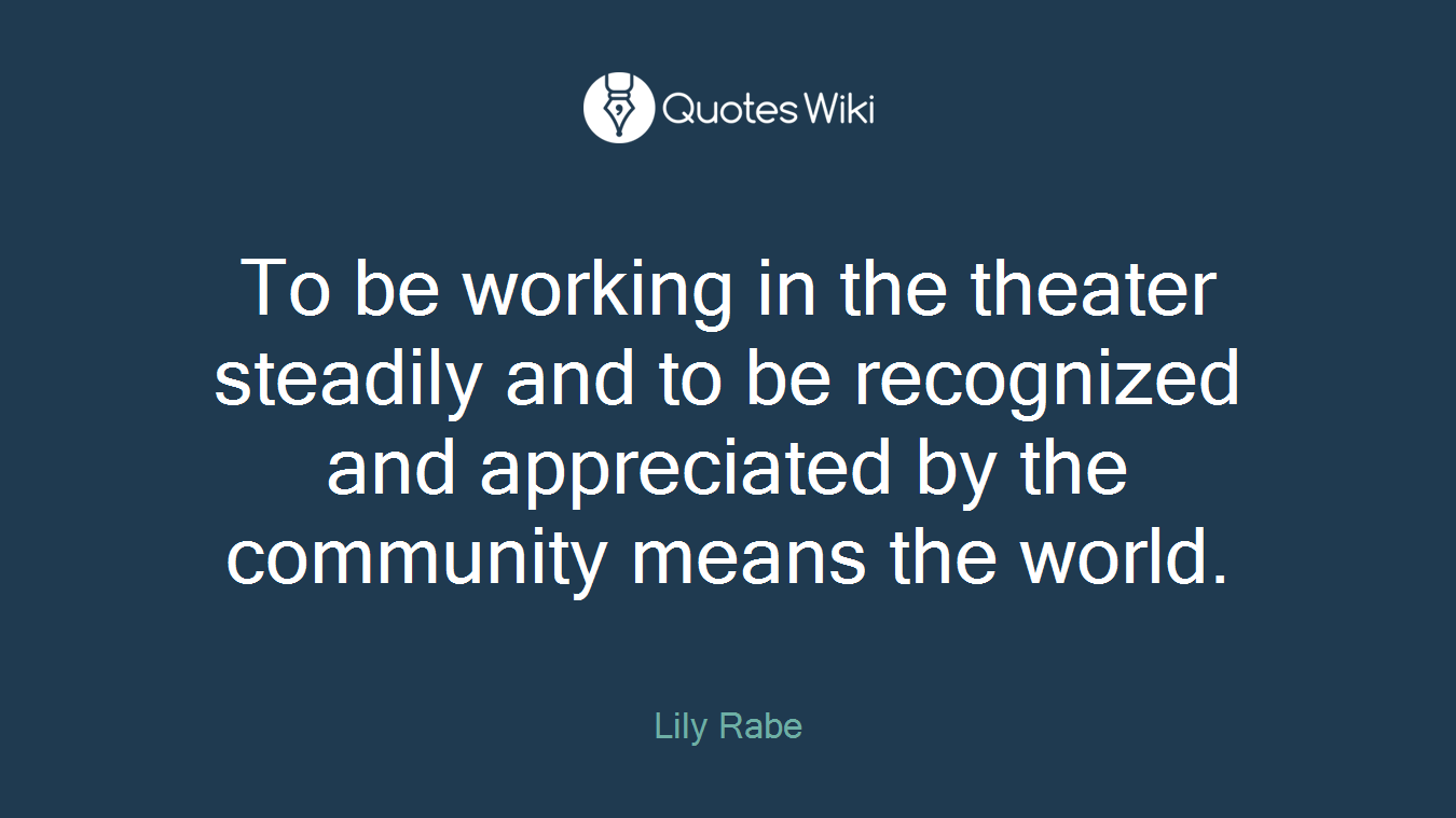 To be working in the theater steadily and to be recognized and appreciated by the community means the world.