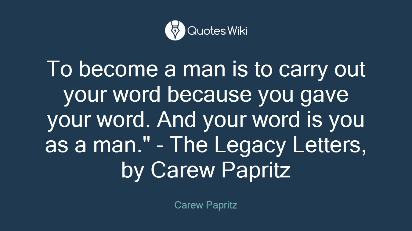 To become a man is to carry out your word because you gave your word. And your word is you as a man." - The Legacy Letters, by Carew Papritz