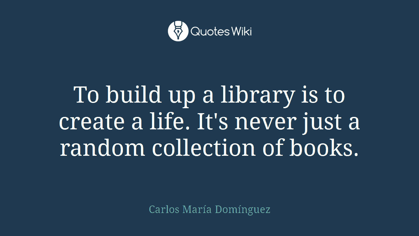 To build up a library is to create a life. It's never just a random collection of books.