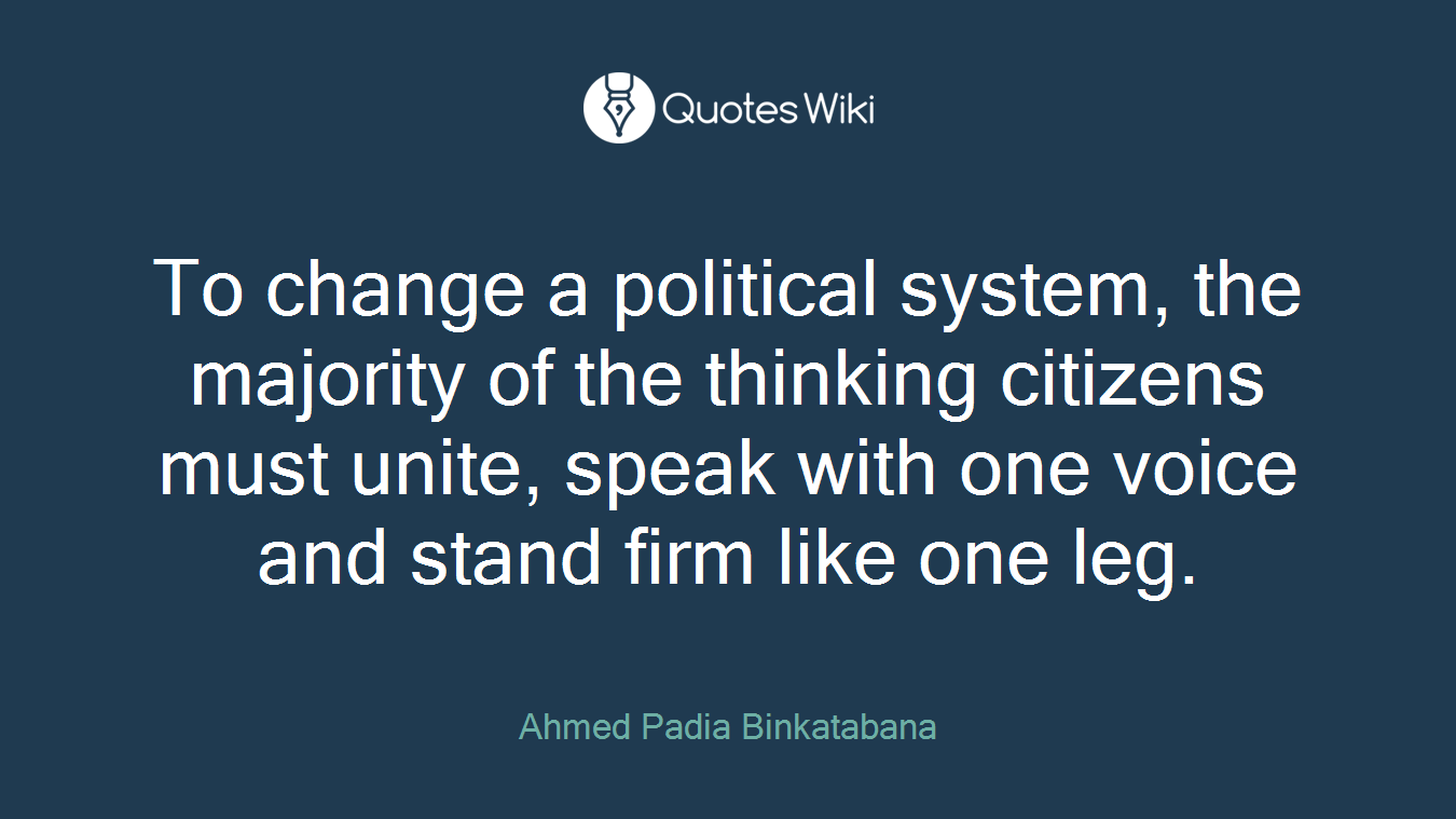 To change a political system, the majority of the thinking citizens must unite, speak with one voice and stand firm like one leg.