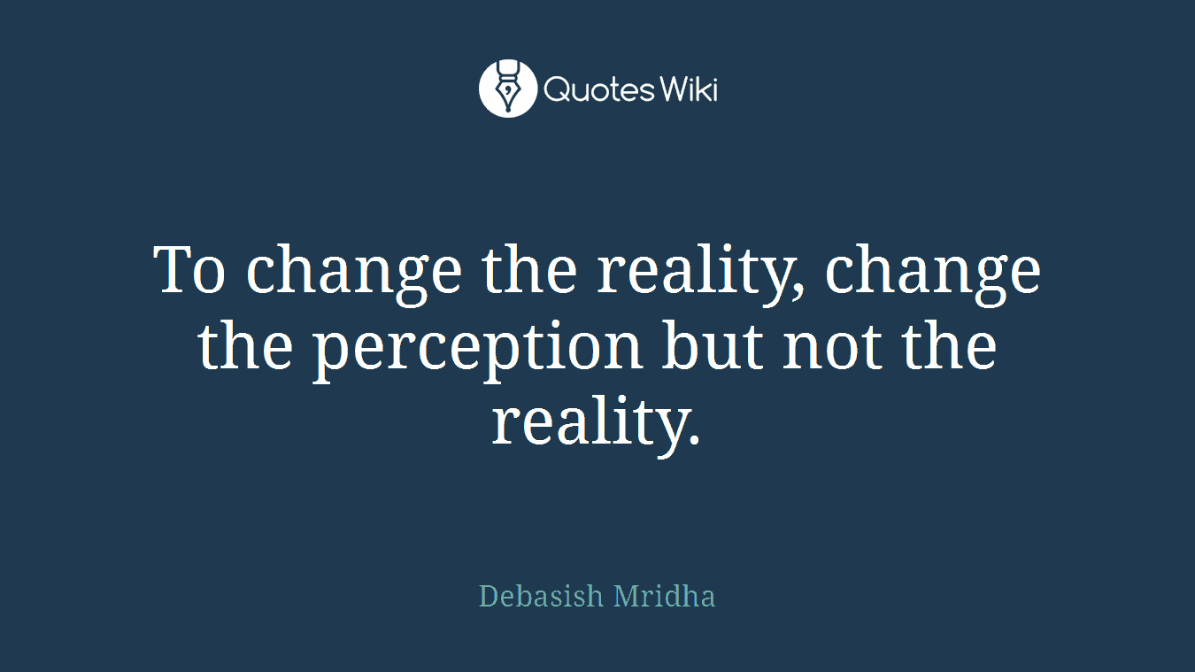 To change the reality, change the perception but not the reality.