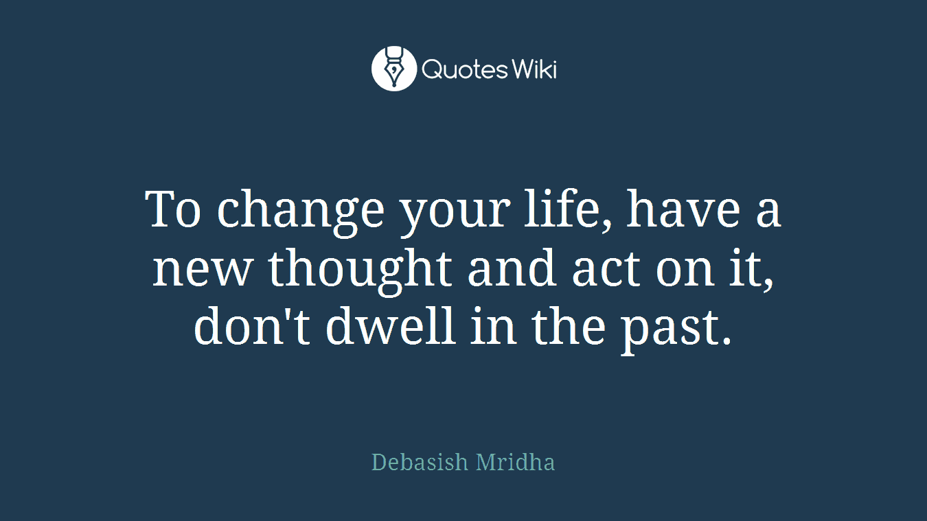 To change your life, have a new thought and act on it, don't dwell in the past.