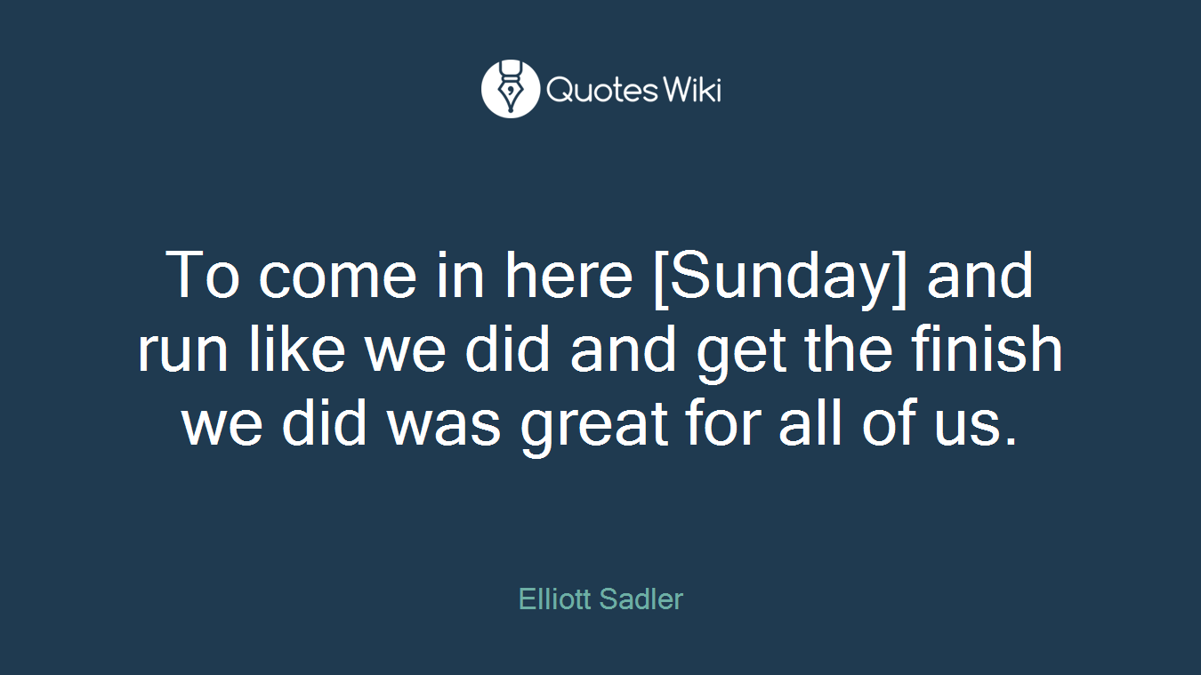 To come in here [Sunday] and run like we did and get the finish we did was great for all of us.