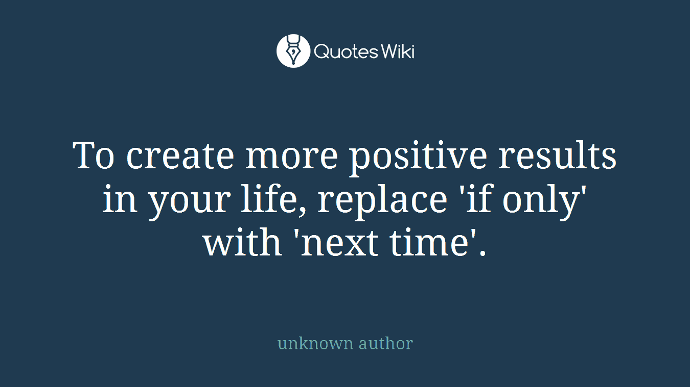 To create more positive results in your life, replace 'if only' with 'next time'.