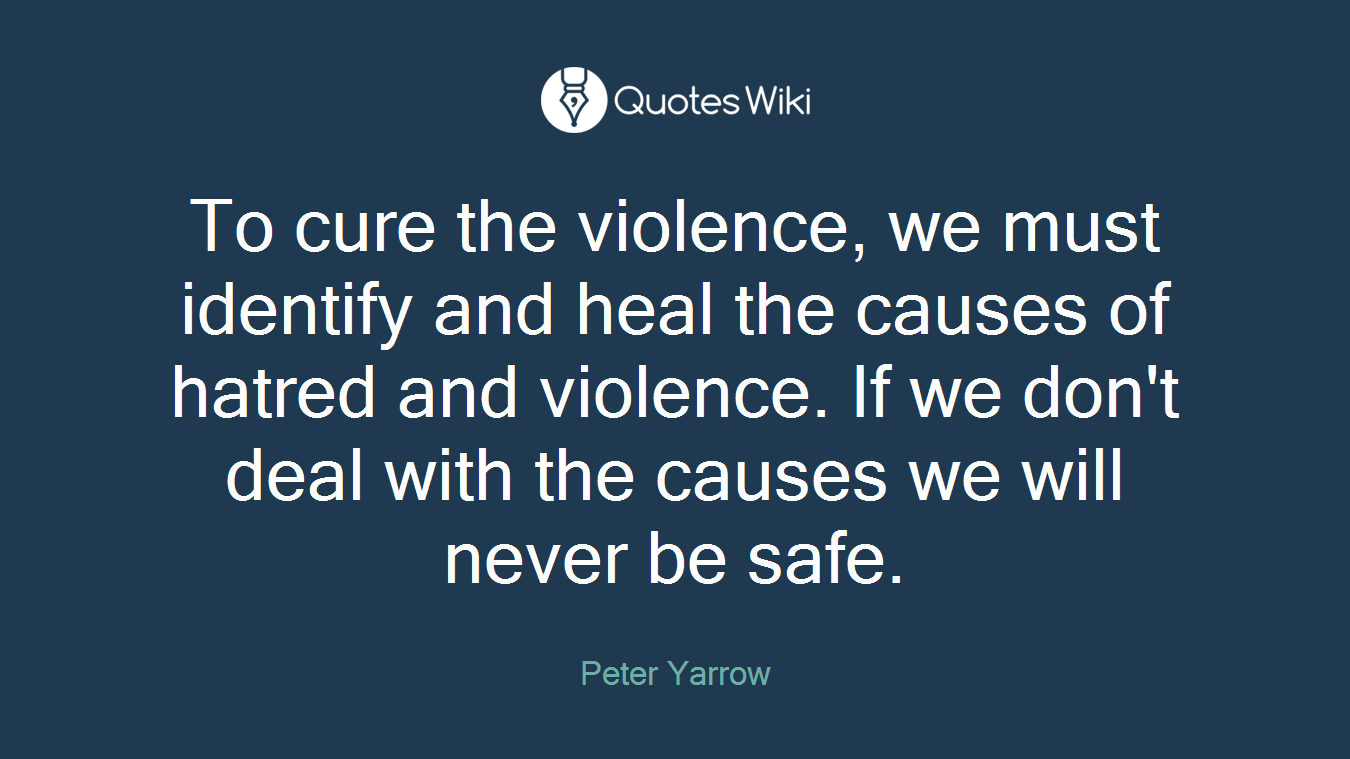 To cure the violence, we must identify and heal the causes of hatred and violence. If we don't deal with the causes we will never be safe.