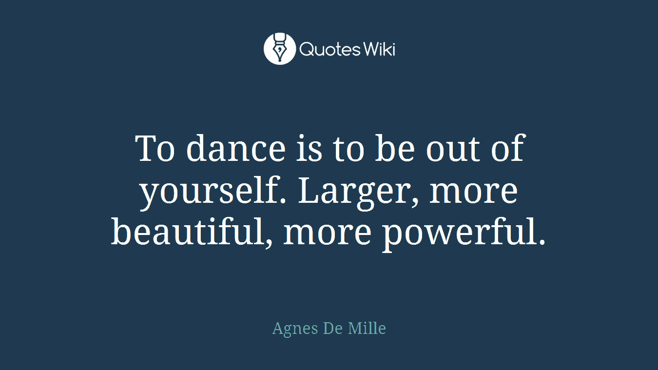 To dance is to be out of yourself. Larger, more beautiful, more powerful.