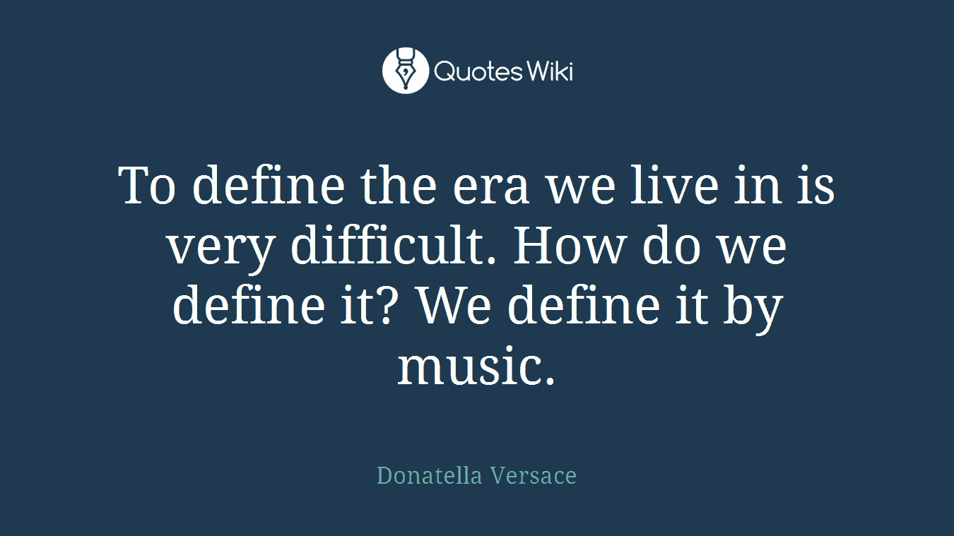 To define the era we live in is very difficult. How do we define it? We define it by music.